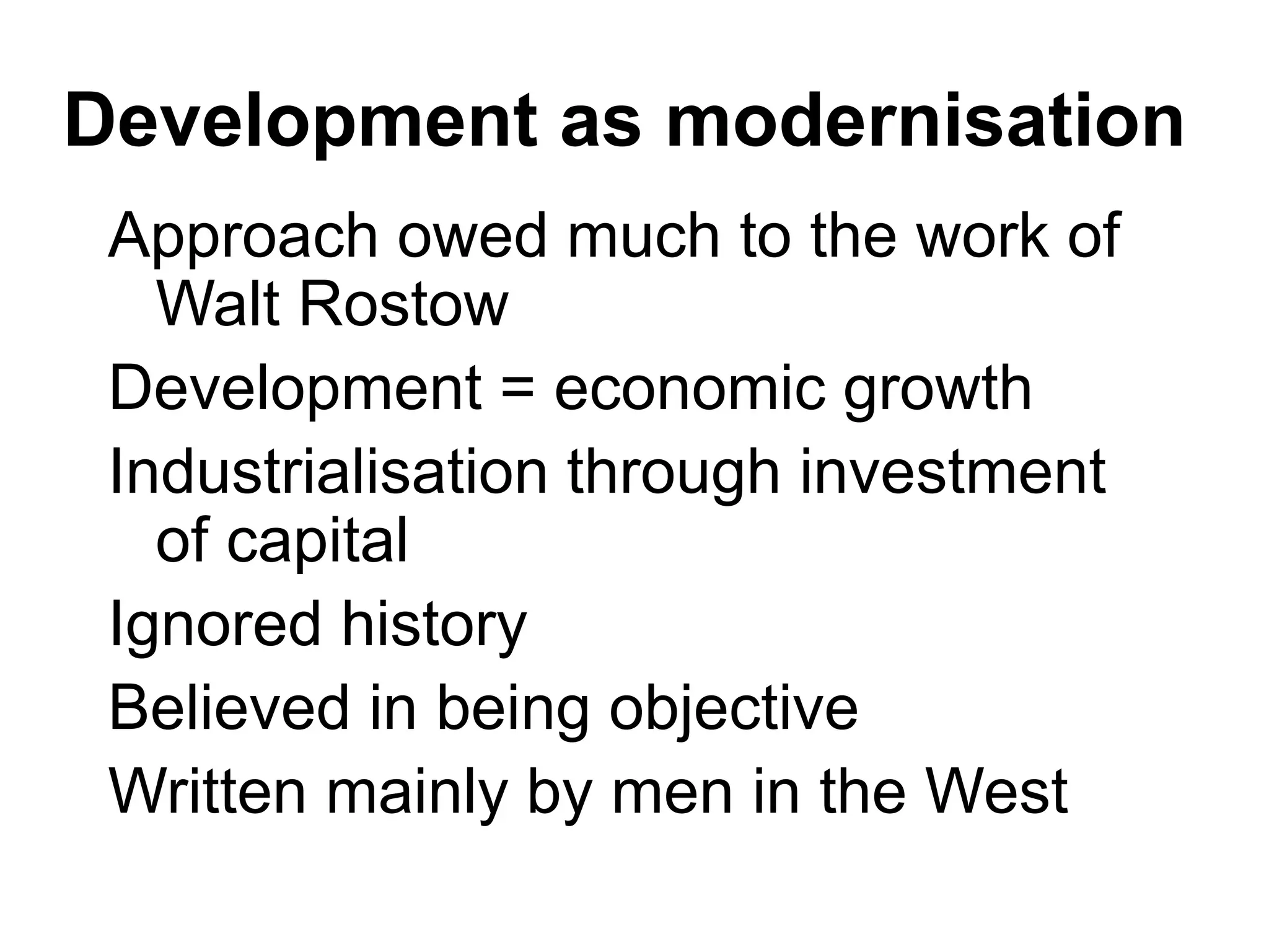 Development as modernisation
Approach owed much to the work of
Walt Rostow
Development = economic growth
Industrialisation through investment
of capital
Ignored history
Believed in being objective
Written mainly by men in the West
 