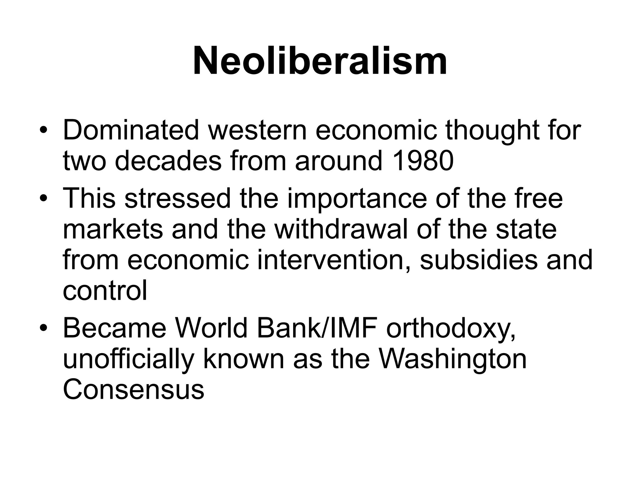 Neoliberalism
• Dominated western economic thought for
two decades from around 1980
• This stressed the importance of the free
markets and the withdrawal of the state
from economic intervention, subsidies and
control
• Became World Bank/IMF orthodoxy,
unofficially known as the Washington
Consensus
 