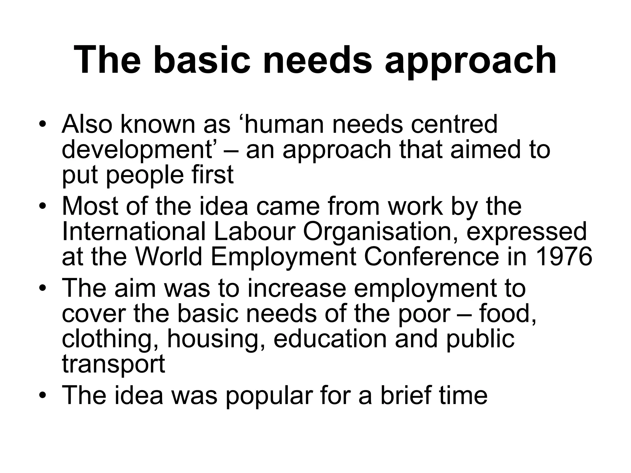 The basic needs approach
• Also known as ‘human needs centred
development’ – an approach that aimed to
put people first
• Most of the idea came from work by the
International Labour Organisation, expressed
at the World Employment Conference in 1976
• The aim was to increase employment to
cover the basic needs of the poor – food,
clothing, housing, education and public
transport
• The idea was popular for a brief time
 