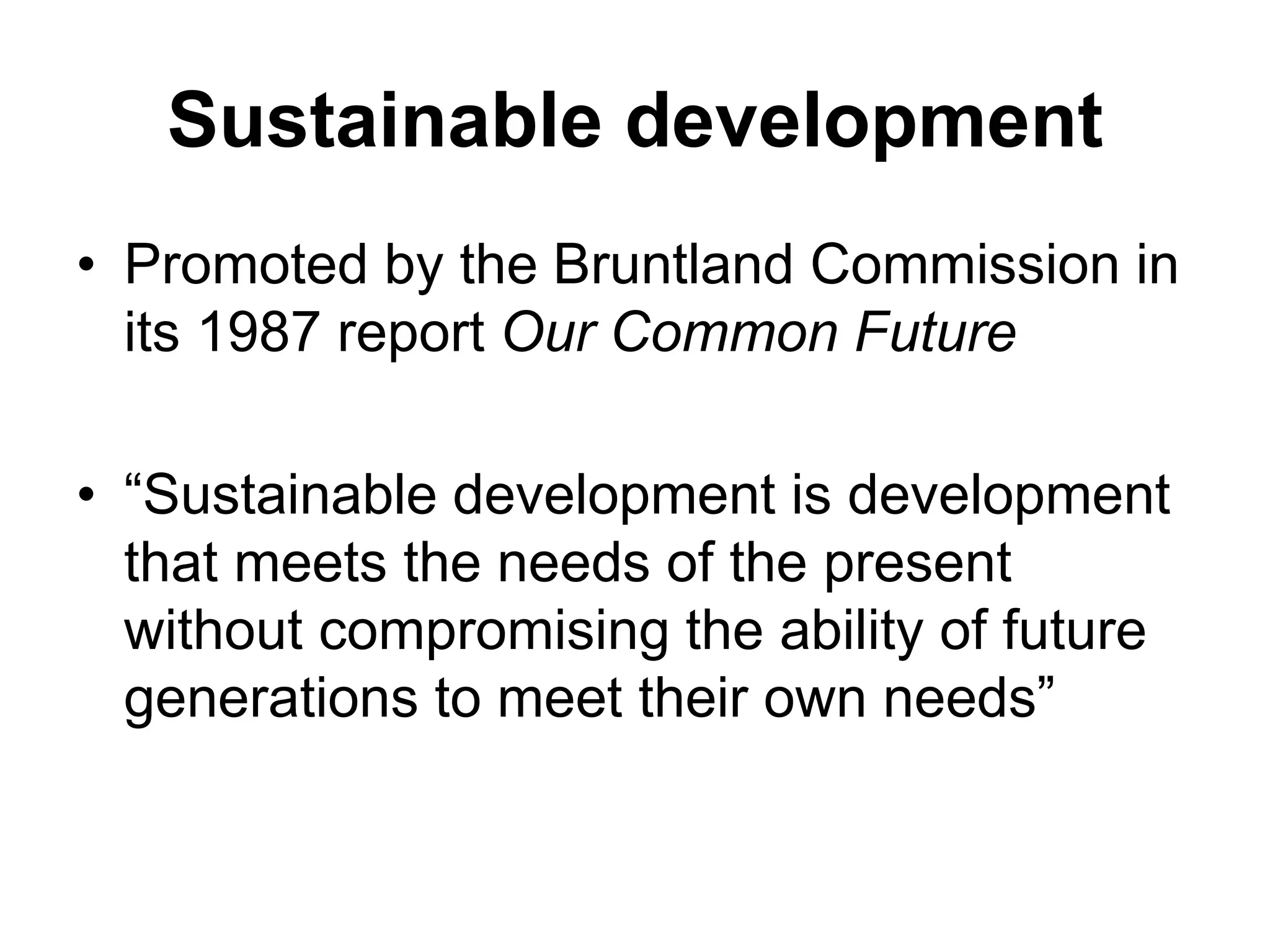 Sustainable development
• Promoted by the Bruntland Commission in
its 1987 report Our Common Future
• “Sustainable development is development
that meets the needs of the present
without compromising the ability of future
generations to meet their own needs”
 