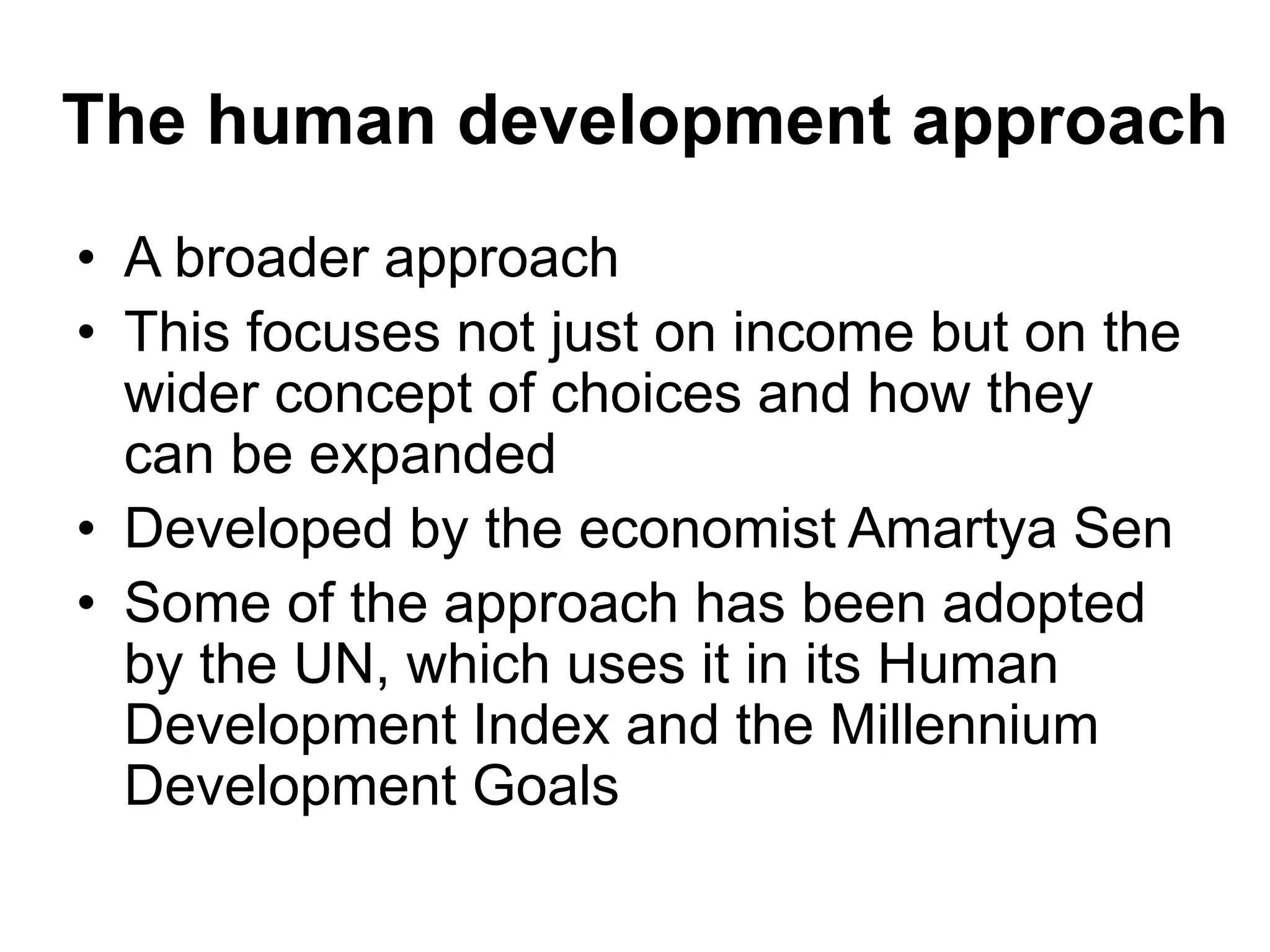 The human development approach
• A broader approach
• This focuses not just on income but on the
wider concept of choices and how they
can be expanded
• Developed by the economist Amartya Sen
• Some of the approach has been adopted
by the UN, which uses it in its Human
Development Index and the Millennium
Development Goals
 