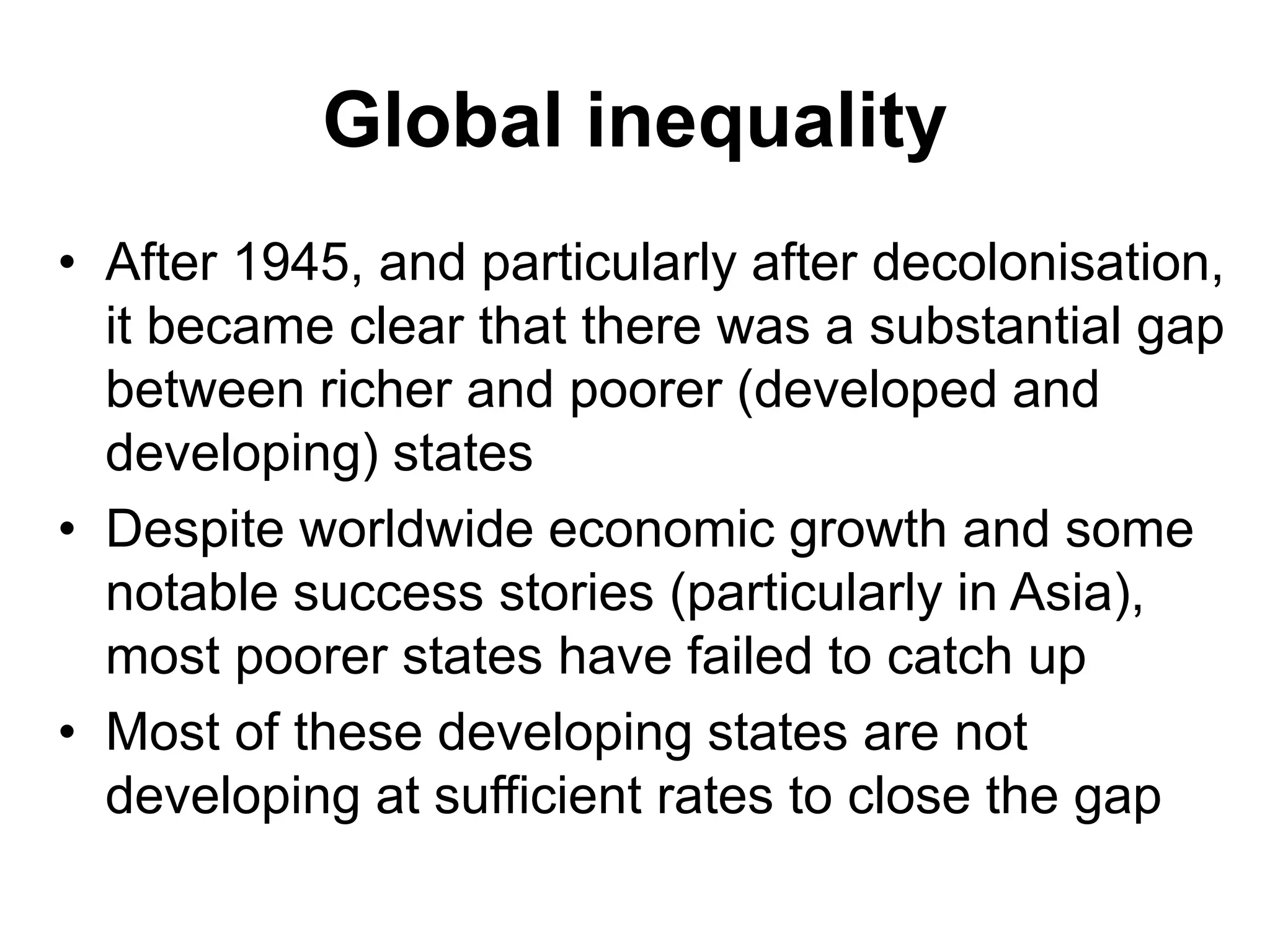 Global inequality
• After 1945, and particularly after decolonisation,
it became clear that there was a substantial gap
between richer and poorer (developed and
developing) states
• Despite worldwide economic growth and some
notable success stories (particularly in Asia),
most poorer states have failed to catch up
• Most of these developing states are not
developing at sufficient rates to close the gap
 