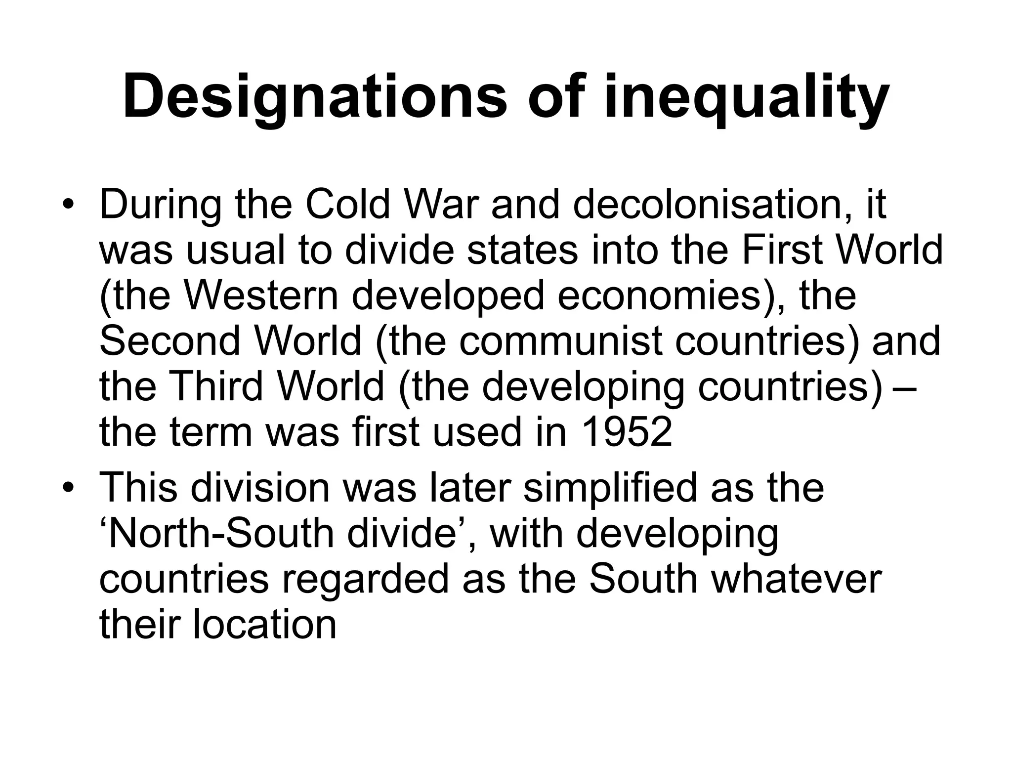 Designations of inequality
• During the Cold War and decolonisation, it
was usual to divide states into the First World
(the Western developed economies), the
Second World (the communist countries) and
the Third World (the developing countries) –
the term was first used in 1952
• This division was later simplified as the
‘North-South divide’, with developing
countries regarded as the South whatever
their location
 