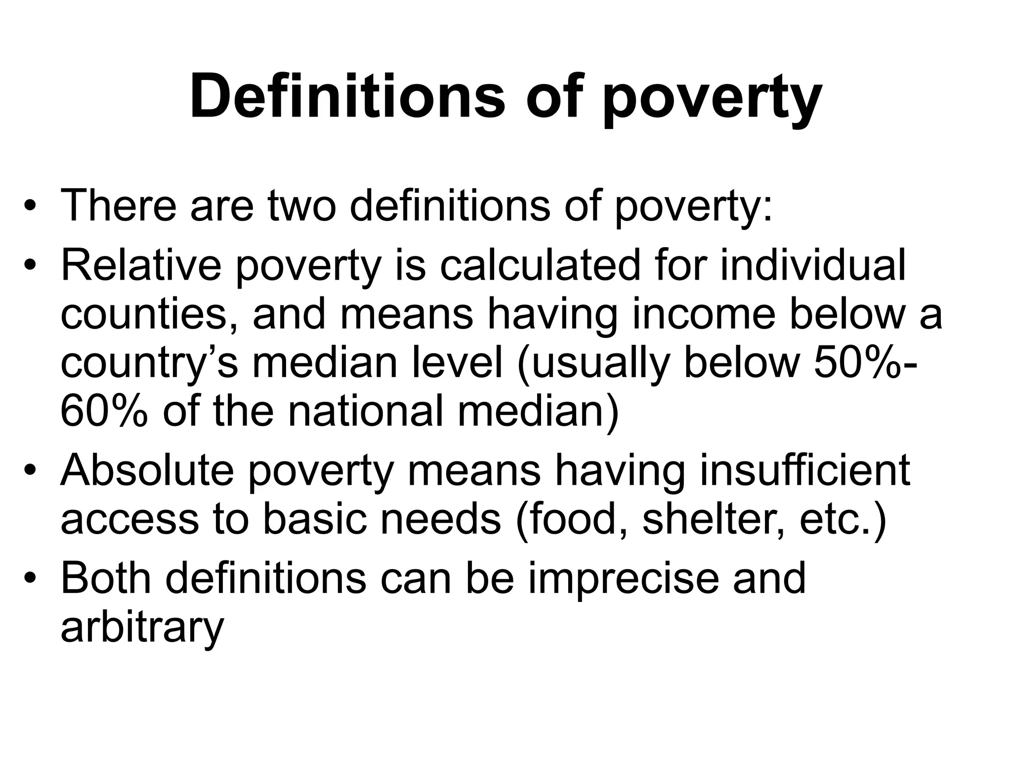 Definitions of poverty
• There are two definitions of poverty:
• Relative poverty is calculated for individual
counties, and means having income below a
country’s median level (usually below 50%-
60% of the national median)
• Absolute poverty means having insufficient
access to basic needs (food, shelter, etc.)
• Both definitions can be imprecise and
arbitrary
 