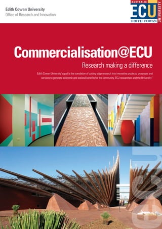 Edith Cowan University
Office of Research and Innovation
Commercialisation@ECU
Research making a difference
Edith Cowan University’s goal is the translation of cutting edge research into innovative products, processes and
services to generate economic and societal benefits for the community, ECU researchers and the University”
 