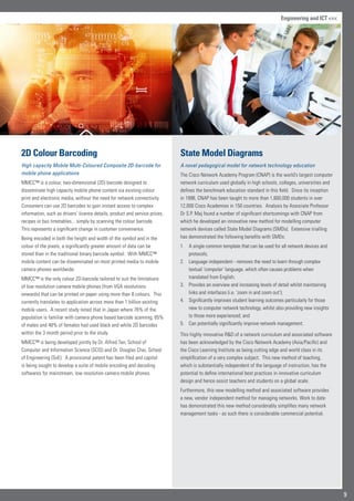 State Model Diagrams
A novel pedagogical model for network technology education
The Cisco Network Academy Program (CNAP) is the world’s largest computer
network curriculum used globally in high schools, colleges, universities and
defines the benchmark education standard in this field. Since its inception
in 1998, CNAP has been taught to more than 1,600,000 students in over
12,000 Cisco Academies in 150 countries. Analysis by Associate Professor
Dr S.P. Maj found a number of significant shortcomings with CNAP from
which he developed an innovative new method for modelling computer
network devices called State Model Diagrams (SMDs). Extensive trialling
has demonstrated the following benefits with SMDs:
A single common template that can be used for all network devices and1.	
protocols;
Language independent - removes the need to learn through complex2.	
textual ‘computer’ language, which often causes problems when
translated from English;
Provides an overview and increasing levels of detail whilst maintaining3.	
links and interfaces (i.e. ‘zoom in and zoom out’);
Significantly improves student learning outcomes particularly for those4.	
new to computer network technology, whilst also providing new insights
to those more experienced; and
Can potentially significantly improve network management.5.	
This highly innovative RD of a network curriculum and associated software
has been acknowledged by the Cisco Network Academy (Asia/Pacific) and
the Cisco Learning Institute as being cutting edge and world class in its
simplification of a very complex subject. This new method of teaching,
which is substantially independent of the language of instruction, has the
potential to define international best practices in innovative curriculum
design and hence assist teachers and students on a global scale.
Furthermore, this new modelling method and associated software provides
a new, vendor independent method for managing networks. Work to date
has demonstrated this new method considerably simplifies many network
management tasks - as such there is considerable commercial potential.
2D Colour Barcoding
High capacity Mobile Multi-Coloured Composite 2D-barcode for
mobile phone applications
MMCC™ is a colour, two-dimensional (2D) barcode designed to
disseminate high capacity mobile phone content via existing colour
print and electronic media, without the need for network connectivity.
Consumers can use 2D barcodes to gain instant access to complex
information, such as drivers’ licence details, product and service prices,
recipes or bus timetables... simply by scanning the colour barcode.
This represents a significant change in customer convenience.
Being encoded in both the height and width of the symbol and in the
colour of the pixels, a significantly greater amount of data can be
stored than in the traditional binary barcode symbol. With MMCC™
mobile content can be disseminated on most printed media to mobile
camera phones worldwide.
MMCC™ is the only colour 2D-barcode tailored to suit the limitations
of low resolution camera mobile phones (from VGA resolutions
onwards) that can be printed on paper using more than 8 colours. This
currently translates to application across more than 1 billion existing
mobile users. A recent study noted that in Japan where 76% of the
population is familiar with camera phone based barcode scanning, 65%
of males and 48% of females had used black and white 2D barcodes
within the 3 month period prior to the study.
MMCC™ is being developed jointly by Dr. Alfred Tan, School of
Computer and Information Science (SCIS) and Dr. Douglas Chai, School
of Engineering (SoE). A provisional patent has been filed and capital
is being sought to develop a suite of mobile encoding and decoding
softwares for mainstream, low resolution camera mobile phones.
9
Engineering and ICT 
 