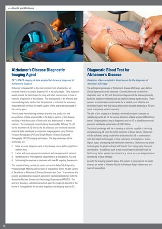 Health and Wellness
Alzheimer’s Disease Diagnostic
Imaging Agent
PET / SPECT imaging of beta amyloid for the early diagnosis of
Alzheimer’s Disease
Alzheimer’s disease (AD) is the most common form of dementia, yet
currently, there is no way to diagnose AD in its early stages. Early diagnosis
would provide the best chance for drug and other interventions to treat or
slow the progression of the disease. The development of an effective and
improved diagnostic method has the potential to minimise the enormous
impact that AD will have on health, quality of life and healthcare costs in
the coming years.
There is now overwhelming evidence that the over production and
accumulation of beta amyloid (Aß) in the brain is central to the disease,
resulting in the destruction of brain cells and deterioration of mental
function. The compounds currently being developed by Alzhyme Pty Ltd
for the treatment of AD bind to the Aß molecule, and therefore have the
potential to be developed as molecular imaging agents using Positron
Emission Tomography (PET) and Single Photon Emission Computed
Tomography (SPECT) imaging techniques. The key advantages of the
technology are:
More accurate diagnosis early in the disease course before significant1.	
memory loss;
Earlier and more appropriate treatment and management of patients;2.	
Identification of mild cognitive impairment as a precursor to AD; and3.	
Monitoring the response to treatment with new Aß targeting therapeutics.4.	
This project is being carried out under contract on behalf of Alzhyme by
Professor Ralph Martins and his team of researchers within the WA Centre
of Excellence in Alzheimer’s Disease Research and Care. To accelerate this
project, a collaborative research agreement has been established with the
Australian Nuclear Science and Technology Organisation (ANSTO). The
aim is to develop a radiopharmaceutical agent to image Aß deposits in the
brains of living patients for an early diagnostic and imaging test for AD.
Diagnostic Blood Test for
Alzheimer’s Disease
Detection of beta amyloid in blood serum for the diagnosis of
Alzheimer’s Disease
The pathogenic processes of Alzheimer’s disease (AD) begin years before
clinical symptoms can be observed. Currently there are no definitive
diagnostic tests for AD, with the clinical diagnosis of the disease primarily
based on subjective methods such as cognitive testing by physicians. There
remains a considerable unmet market for a reliable, cost effective and
minimally invasive test that would allow early accurate diagnosis of AD and
result in improved patient treatment.
The aim of this project is to develop a minimally-invasive, low cost yet
reliable diagnostic kit for the routine detection of beta amyloid (Aß) in blood
serum. Analysts predict that a diagnostic test for AD in blood serum would
generate worldwide annual sales of USD1 billion.
The initial challenge will be to develop a solution capable of isolating
and preserving Aß from the other elements in blood serum. Detection
will be achieved using established antibodies for Aß in combination
with the latest technologies in flow cytometry, microspheres, lasers,
digital signal processing and traditional chemistry. By harnessing these
technologies the proposed test will benefit from being rapid, low cost
and reliable. In addition, such a test would improve clinical trials by
facilitating better patient recruitment (e.g. more accurate diagnosis) and
monitoring of drug efficacy.
As with the imaging research above, this project is being carried out under
contract on behalf of Alzhyme Pty Ltd by Professor Ralph Martins and his
team of researchers.
12
 