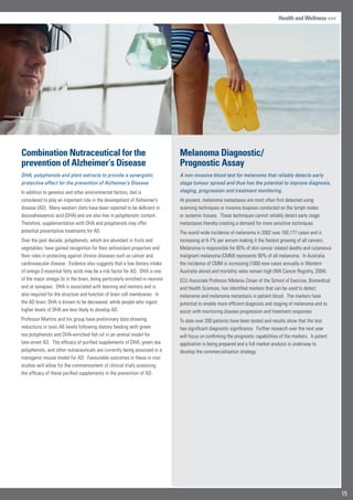 15
Health and Wellness 
Combination Nutraceutical for the
prevention of Alzheimer’s Disease
DHA, polyphenols and plant extracts to provide a synergistic
protective effect for the prevention of Alzheimer’s Disease
In addition to genetics and other environmental factors, diet is
considered to play an important role in the development of Alzheimer’s
disease (AD). Many western diets have been reported to be deficient in
docosahexaenoic acid (DHA) and are also low in polyphenolic content.
Therefore, supplementation with DHA and polyphenols may offer
potential preventative treatments for AD.
Over the past decade, polyphenols, which are abundant in fruits and
vegetables, have gained recognition for their antioxidant properties and
their roles in protecting against chronic diseases such as cancer and
cardiovascular disease. Evidence also suggests that a low dietary intake
of omega-3 essential fatty acids may be a risk factor for AD. DHA is one
of the major omega-3s in the brain, being particularly enriched in neurons
and at synapses. DHA is associated with learning and memory and is
also required for the structure and function of brain cell membranes. In
the AD brain, DHA is known to be decreased, while people who ingest
higher levels of DHA are less likely to develop AD.
Professor Martins and his group have preliminary data showing
reductions in toxic Aß levels following dietary feeding with green
tea polyphenols and DHA-enriched fish oil in an animal model for
late-onset AD. The efficacy of purified supplements of DHA, green tea
polyphenols, and other nutraceuticals are currently being assessed in a
transgenic mouse model for AD. Favourable outcomes in these in vivo
studies will allow for the commencement of clinical trials assessing
the efficacy of these purified supplements in the prevention of AD.
Melanoma Diagnostic/
Prognostic Assay
A non-invasive blood test for melanoma that reliably detects early
stage tumour spread and thus has the potential to improve diagnosis,
staging, progression and treatment monitoring.
At present, melanoma metastases are most often first detected using
scanning techniques or invasive biopsies conducted on the lymph nodes
or systemic tissues. These techniques cannot reliably detect early stage
metastases thereby creating a demand for more sensitive techniques.
The world wide incidence of melanoma in 2002 was 160,177 cases and is
increasing at 6-7% per annum making it the fastest growing of all cancers.
Melanoma is responsible for 80% of skin cancer related deaths and cutaneous
malignant melanoma (CMM) represents 90% of all melanoma. In Australia
the incidence of CMM is increasing (1000 new cases annually in Western
Australia alone) and mortality rates remain high (WA Cancer Registry, 2004).
ECU Associate Professor Melanie Ziman of the School of Exercise, Biomedical
and Health Sciences, has identified markers that can be used to detect
melanoma and melanoma metastasis in patient blood. The markers have
potential to enable more efficient diagnosis and staging of melanoma and to
assist with monitoring disease progression and treatment responses
To date over 200 patients have been tested and results show that the test
has significant diagnostic significance. Further research over the next year
will focus on confirming the prognostic capabilities of the markers. A patent
application is being prepared and a full market analysis is underway to
develop the commercialisation strategy.
 