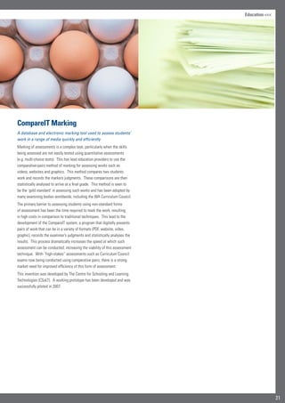 21
Education 
CompareIT Marking
A database and electronic marking tool used to assess students’
work in a range of media quickly and efficiently
Marking of assessments is a complex task, particularly when the skills
being assessed are not easily tested using quantitative assessments
(e.g. multi-choice tests). This has lead education providers to use the
comparative-pairs method of marking for assessing works such as
videos, websites and graphics. This method compares two students
work and records the markers judgments. These comparisons are then
statistically analysed to arrive at a final grade. This method is seen to
be the ‘gold standard’ in assessing such works and has been adopted by
many examining bodies worldwide, including the WA Curriculum Council.
The primary barrier to assessing students using non-standard forms
of assessment has been the time required to mark the work, resulting
in high costs in comparison to traditional techniques. This lead to the
development of the CompareIT system, a program that digitally presents
pairs of work that can be in a variety of formats (PDF, website, video,
graphic), records the examiner’s judgments and statistically analyses the
results. This process dramatically increases the speed at which such
assessment can be conducted, increasing the viability of this assessment
technique. With “high-stakes” assessments such as Curriculum Council
exams now being conducted using comparative pairs, there is a strong
market need for improved efficiency of this form of assessment.
This invention was developed by The Centre for Schooling and Learning
Technologies (CSaLT). A working prototype has been developed and was
successfully piloted in 2007.
 