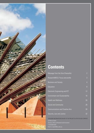 1
Contents
Message from the Vice-Chancellor 2
Research@ECU: Focus and profile 3
Business and Society 4
Education 8
Electronic Engineering and ICT 12
Environment and Sustainability 16
Health and Wellness 20
Social and Community 28
Communications and Creative Arts 30
Security, Law and Justice 32
FORMOREINFORMATIONONANYOFTHEPROJECTSLISTEDPLEASECONTACT:
Dr Marcia Taylor
Director, Office of Research and Innovation
T: 618 6304 5401
Email: m.taylor@ecu.edu.au
 
