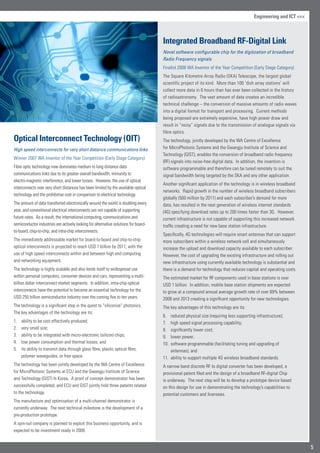 Optical Interconnect Technology (OIT)
High speed interconnects for very short distance communications links
Winner 2007 WA Inventor of the Year Competition (Early Stage Category)
Fibre optic technology now dominates medium to long distance data
communications links due to its greater overall bandwidth, immunity to
electro-magnetic interference, and lower losses. However, the use of optical
interconnects over very short distances has been limited by the available optical
technology and the prohibitive cost in comparison to electrical technology.
The amount of data transferred electronically around the world is doubling every
year, and conventional electrical interconnects are not capable of supporting
future rates. As a result, the international computing, communications and
semiconductor industries are actively looking for alternative solutions for board-
to-board, chip-to-chip, and intra-chip interconnects.
The immediately addressable market for board-to-board and chip-to-chip
optical interconnects is projected to reach USD 1 billion by 2011, with the
use of high speed interconnects within and between high end computing
and networking equipment.
The technology is highly scalable and also lends itself to widespread use
within personal computers, consumer devices and cars, representing a multi-
billion dollar interconnect market segments. In addition, intra-chip optical
interconnects have the potential to become an essential technology for the
USD 255 billion semiconductor industry over the coming five to ten years.
The technology is a significant step in the quest to “siliconize” photonics.
The key advantages of the technology are its:
ability to be cost effectively produced;1.	
very small size;2.	
ability to be integrated with micro-electronic (silicon) chips;3.	
low power consumption and thermal losses; and4.	
its ability to transmit data through glass fibre, plastic optical fibre,5.	
polymer waveguides, or free space.
The technology has been jointly developed by the WA Centre of Excellence
for MicroPhotonic Systems at ECU and the Gwangju Institute of Science
and Technology (GIST) In Korea. A proof of concept demonstrator has been
successfully completed, and ECU and GIST jointly hold three patents related
to the technology.
The manufacture and optimisation of a multi-channel demonstrator is
currently underway. The next technical milestone is the development of a
pre-production prototype.
A spin-out company is planned to exploit this business opportunity, and is
expected to be investment ready in 2009.
Integrated Broadband RF-Digital Link
Novel software configurable chip for the digitization of broadband
Radio Frequency signals
Finalist 2008 WA Inventor of the Year Competition (Early Stage Category)
The Square Kilometre Array Radio (SKA) Telescope, the largest global
scientific project of its kind. More than 100 ‘dish array stations’ will
collect more data in 6 hours than has ever been collected in the history
of radioastronomy. The vast amount of data creates an incredible
technical challenge – the conversion of massive amounts of radio waves
into a digital format for transport and processing. Current methods
being proposed are extremely expensive, have high power draw and
result in “noisy” signals due to the transmission of analogue signals via
fibre optics.
The technology, jointly developed by the WA Centre of Excellence
for MicroPhotonic Systems and the Gwangju Institute of Science and
Technology (GIST), enables the conversion of broadband radio frequency
(RF) signals into noise-free digital data. In addition, the invention is
software programmable and therefore can be tuned remotely to suit the
signal bandwidth being targeted by the SKA and any other application.
Another significant application of the technology is in wireless broadband
networks. Rapid growth in the number of wireless broadband subscribers
globally (500 million by 2011) and each subscriber’s demand for more
data, has resulted in the next generation of wireless internet standards
(4G) specifying download rates up to 200 times faster than 3G. However,
current infrastructure is not capable of supporting this increased network
traffic creating a need for new base station infrastructure.
Specifically, 4G technologies will require smart antennas that can support
more subscribers within a wireless network cell and simultaneously
increase the upload and download capacity available to each subscriber.
However, the cost of upgrading the existing infrastructure and rolling out
new infrastructure using currently available technology is substantial and
there is a demand for technology that reduces capital and operating costs.
The estimated market for RF components used in base stations is over
USD 1 billion. In addition, mobile base station shipments are expected
to grow at a compound annual average growth rate of over 69% between
2008 and 2013 creating a significant opportunity for new technologies.
The key advantages of this technology are its:
reduced physical size (requiring less supporting infrastructure);6.	
high speed signal processing capability;7.	
significantly lower cost;8.	
lower power;9.	
software programmable (facilitating tuning and upgrading of10.	
antennas); and
ability to support multiple 4G wireless broadband standards.11.	
A narrow band discrete RF to digital converter has been developed, a
provisional patent filed and the design of a broadband RF-digital Chip
is underway. The next step will be to develop a prototype device based
on this design for use in demonstrating the technology’s capabilities to
potential customers and licensees.
5
Engineering and ICT 
 