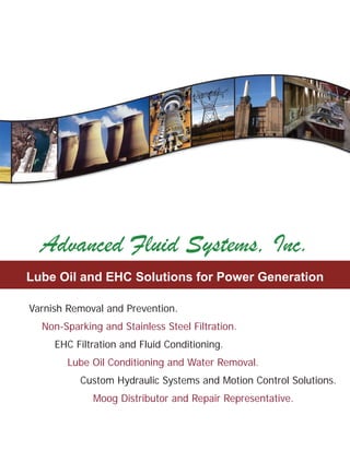 About Advanced Fluid Systems...
Since 1985, Advanced Fluid Systems has been partnering
with companies and organizations across every industry to
provide quality ﬂuid power solutions, products and
services. Our philosophy has remained the same, “learn
the customer’s business, build a relationship and a
partnership, and provide them the highest quality
solutions, products and services available”.
York, PA:
PO Box 3342
245 Campbell Rd.
York, PA 17402
717-757-1068 Phone
717-757-4915 Fax
Royersford, PA:
PO Box 360
292 Green St.
Royersford, PA 19468
610-948-1000 Phone
610-948-1010 Fax
Glen Burnie, MD:
PO Box 786
899C Airport Park Rd
Glen Burnie, MD 21061
800-606-9801 Phone
410-553-0316 Fax
www.advancedfluidsystems.com
York, PA
Learn more about Advanced Fluid Systems and see our
latest movie at www.advancedfluidsystems.com
 Hydraulic System Design, Manufacturing and Installation.
 Mobile Application Design, Motion Controls and Automation.
 Custom User Interfaces, PLC Design and Programming.
 Component and System Repair, Testing and Field Services.
 Fluid Testing, Filtration and Purification Services.
Moog Industrial Controls - Valves, Pumps and Actuators
Moog Servo Valves and Servo Actuators
...proven accuracy and reliability.
Visit us online at: www.advancedfluidsystems.com
Moog Servo Actuators and Turbine Control Solutions
Moog Factory Repair ServiceMoog Factory Repair Service
Moog’s factory repair service is a fast, cost-effective service
for restoring your Moog products back to their new condition.
All repairs are performed with Moog quality parts and are
fully tested by Moog’s repair team in East Aurora, NY.
Getting your Moog components repaired:
Contact the Advanced Fluid Systems’ Repair
Department to receive a Moog RGA #.
717-757-1068 Phone
717-757-4915 Fax
repair@advancedfluidsystems.com
Include the Moog model number, serial number, the
symptoms/reason for the repair and any comments
or expedite requirements.
Advanced Fluid Systems will fax (or email)
you the Moog repair form along with the
address and instructions for returning
your valve directly to Moog.
As soon as Moog contacts us with
your repair evaluation, we will send
you a copy of the Moog inspection
report and pricing and delivery
options.
*** While Moog will repair your
component, Advanced Fluid
Systems will be your purchase
order vendor and invoice “remit to”.
1.
2.
3.
4.
r email)
h the
ng
t ”
Advanced Fluid Systems is proud to be your Moog
Industrial Controls distributor and repair representative
from Maryland to Maine.
Moog Inc. is a worldwide designer, manufacturer and
integrator of precision motion control components and
systems. Moog’s high-performance systems control
military and commercial aircraft, satellites and space
vehicles, missiles, automated industrial machinery, power
generation applications, and medical equipment.
Some of Moog’s industrial control products include:
Servo valves and servo-proportional control valves including
explosion-proof and intrinsically-safe models.
High performance brushless servo motors and digital and
multi-axis servo drives, as well as, the software and motion
controllers to drive them.
Hydraulic, electric and hybrid electro-hydraulic linear actuators
and controllers designed speciﬁcally for plastic injection, simulation
and power generation applications.
High performance radial piston pumps for quiet, reliable operation.
Analog and digital electro-hydraulic control options are available.
Learn more about Moog’s products at www.moog.com
•
•
•
•
Moog is a world leader in electric and hydraulic servo actuator and
turbine control solutions. Some applications include controls for
gaseous and liquid fuels; steam admission, extraction and by-pass;
inlet guide vane; bleed valve; trip-throttle; active instability and wet
NOx (steam and water).
Moog’s system approach to fuel, steam and position control
applications means improved metering and
positioning capabilities with lower operating costs
and less downtime.
Some Moog turbine control solutions include:
Electro-hydraulic, electro-mechanical and
electro-hydrostatic actuators and integrated valve
actuator assemblies for linear and rotary applications.
Fuel metering units, “smart” fuel pumps and
hydraulic lubrication pumps.
Active instability combustor control systems.
Manifold based purge and metering systems.
•
•
Moog’s 80 SeriesMoog’s 80 Series
Turbine ControlsTurbine Controls
Moog’s 80 series line of
electro-hydraulic turbine controls
include a manifold for hydraulic
fail-safe protection, position
transducers, an on-board filter, a
spring cage for
mechanical fail-safe
protection and an
integrated process control
valve.
In production since 1990,
Moog has over 3,000 of
the 80 series hydraulic
actuators in the field.
•
•
sts
Moog has over 10,000 servo
valves in over 1,000 power
plants worldwide.
Moog 2 Year
Warranty!
Lube Oil and EHC Solutions for Power Generation
Advanced Fluid Systems, Inc.
Varnish Removal and Prevention.
Non-Sparking and Stainless Steel Filtration.
EHC Filtration and Fluid Conditioning.
Lube Oil Conditioning and Water Removal.
Custom Hydraulic Systems and Motion Control Solutions.
Moog Distributor and Repair Representative.
p g
y industry to
s and
me, “learn
nd a
lity
stems and see our
ystems.com
acturing and Installation.
n Controls and Automation.
sign and Programming.
T ti d Fi ld S i
Ver. 2013
 