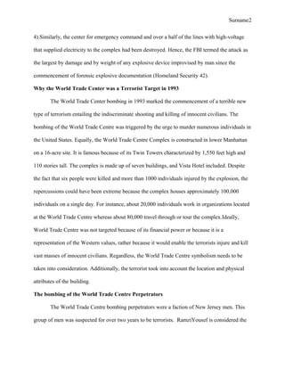 Surname2
4).Similarly, the center for emergency command and over a half of the lines with high-voltage
that supplied electricity to the complex had been destroyed. Hence, the FBI termed the attack as
the largest by damage and by weight of any explosive device improvised by man since the
commencement of forensic explosive documentation (Homeland Security 42).
Why the World Trade Center was a Terrorist Target in 1993
The World Trade Center bombing in 1993 marked the commencement of a terrible new
type of terrorism entailing the indiscriminate shooting and killing of innocent civilians. The
bombing of the World Trade Centre was triggered by the urge to murder numerous individuals in
the United States. Equally, the World Trade Centre Complex is constructed in lower Manhattan
on a 16-acre site. It is famous because of its Twin Towers characterized by 1,550 feet high and
110 stories tall. The complex is made up of seven buildings, and Vista Hotel included. Despite
the fact that six people were killed and more than 1000 individuals injured by the explosion, the
repercussions could have been extreme because the complex houses approximately 100,000
individuals on a single day. For instance, about 20,000 individuals work in organizations located
at the World Trade Centre whereas about 80,000 travel through or tour the complex.Ideally,
World Trade Centre was not targeted because of its financial power or because it is a
representation of the Western values, rather because it would enable the terrorists injure and kill
vast masses of innocent civilians. Regardless, the World Trade Centre symbolism needs to be
taken into consideration. Additionally, the terrorist took into account the location and physical
attributes of the building.
The bombing of the World Trade Centre Perpetrators
The World Trade Centre bombing perpetrators were a faction of New Jersey men. This
group of men was suspected for over two years to be terrorists. RamziYousef is considered the
 