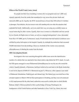 Surname4
Effects of the World Trade Centre Attack
Six people lost their lives including a woman who was pregnant and over 1,000 were
injured, especially from the smoke that meandered its way across the elevator shafts and
stairwells (BBC par 4). Equally, the WTC incurred losses of more than 500 million U.S dollars
in damages. Nevertheless, the two towers were still standing tall even after the attackers had
exploded the bomb. Additionally, survivors made their way out using any available means as
rescue teams dug for other victims. Equally, there was a woman in a wheelchair and was carried
by two friends, 66 flights down of stairs, as well as a singing kindergartener’s class, descended
from floor 107 (BBC par 6). Furthermore, nearly 30 individuals that had medical conditions were
airlifted by police helicopters to the hospital. Equally, by midnight the authorities had evacuated
50,000 individuals from the buildings. However, hundreds of the victims were extremely
affectedbecause of inhaling the smoke from the bomb.
FBI’s Investigation Results
Investigators who were searching through the rubble came across the identification
number of a vehicle that was reported to have been stolen a day before the WTC attack. As such,
the FBI agents managed to arrest Mohammad Salamehbecause he was the one who rented the
vehicle. Equally,Salameh, a Palestinian, had been trailed as he went back to the Ryder dealership
to ask for his deposit of $400 (9/11 Memorrial.org par 5). Moreover, other captures were made
of Mahmoud Abouhalima, NidalAyyad, and Ahmad Ajaj. The federal jury convicted four of the
arrested suspects in March 1994 for their participation in bombing, and they were all sentenced
to life imprisonment.On the other hand, authorities uncovered a similar plan in which Sheikh
Rahman Abdel’s followers plotted to blow up the bridge of George Washington, the
headquarters of the United Nations and other landmarks in New York City. Hence, the court
 