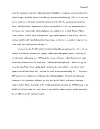 Surname5
found the sheikh and nine fellow defendants guilty of seditious conspiracy and various terrorism-
related charges. Similarly, Yousef Ahmed Ramzi was arrested in February, 1995 in Pakistan, and
he was sentenced to life imprisonment (Homeland Security 22). The same year the rental van
driver called EyadIsmoil was arrested in Jordan, returned to New York, and was sentenced for
life behind bars. Additionally, all the implicated men had close ties to Sheik Rahman Abdel
Omar, who was a radical religious leader from Egypt and he operated in New Jersey. However,
one man called Abdul YasinRahman from Iraq remains at large; he is accused of being involved
in the attack directly (Homeland Security 27).
Conclusively, the World Trade Centre attack shocked America because it believed it was
immune from terrorist acts that have plagued various parts of the globe. Equally, the killing of
six individuals and injuring over 1000 made the people of America realize that terrorism was a
reality as they believed that the attack was a violation of human rights (9/11 Memorrial.org par
6). At the time, World Trade Centre attack was among the worst attacks of terrorism ever to
happen on the United States’ soil. However, the attack was overshadowed by the 11th
September,
2001 events, when operatives of Al Qaeda crashed hijacked planes into the towers, bringing
them down. It is evident that Al Qaeda got help from Sheikh Khalid Mohammed who is the
Uncle to Ramzi Ahmed Yousef the WTC bombing mastermind. Finally, the 1993 bombing of the
World Trade Centre made the United States to more vigilant about terrorist’s attacks because of
the loss of lives and the injuries incurred.
 