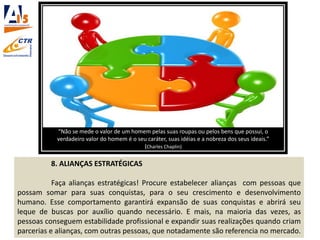8. ALIANÇAS ESTRATÉGICAS
Faça alianças estratégicas! Procure estabelecer alianças com pessoas que
possam somar para suas conquistas, para o seu crescimento e desenvolvimento
humano. Esse comportamento garantirá expansão de suas conquistas e abrirá seu
leque de buscas por auxílio quando necessário. E mais, na maioria das vezes, as
pessoas conseguem estabilidade profissional e expandir suas realizações quando criam
parcerias e alianças, com outras pessoas, que notadamente são referencia no mercado.
“Não se mede o valor de um homem pelas suas roupas ou pelos bens que possui, o
verdadeiro valor do homem é o seu caráter, suas idéias e a nobreza dos seus ideais.”
(Charles Chaplin)
 