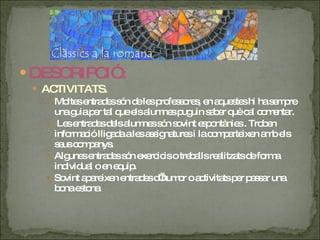 DESCRIPCIÓ : ACTIVITATS. Moltes entrades són de les professores, en aquestes hi ha sempre una guia per tal que els alumnes puguin saber què cal comentar. Les entrades dels alumnes són sovint espontànies . Troben informació lligada a les assignatures i la comparteixen amb els seus companys. Algunes entrades són exercicis o treballs realitzats de forma individual o en equip. Sovint apareixen entrades d’humor o activitats per passar una bona estona. 