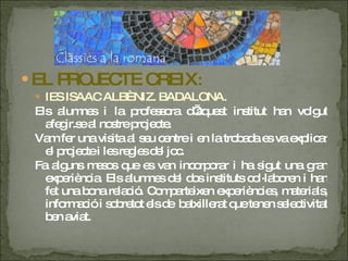 EL PROJECTE CREIX : IES ISAAC ALBÈNIZ. BADALONA. Els alumnes i la professora d’aquest institut han volgut afegir.se al nostre projecte. Vam fer una visita al seu centre i en la trobada es va explicar el projecte i les regles del joc. Fa alguns mesos que es van incorporar i ha sigut una gran experiència. Els alumnes del dos instituts col·laboren i han fet una bona relació. Comparteixen experiències, materials, informació i sobretot els de  batxillerat que tenen selectivitat ben aviat. 