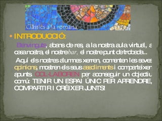 INTRODUCCIÓ: Benvinguts , abans de res, a la nostra aula virtual, a casa nostra, el nostre  bar,  el nostre punt de trobada...  Aquí els nostres alumnes xerren, comenten les seves  opinions , mostren els seus  assoliments  i comparteixen apunts.  COL·LABOREN  per aconseguir un objectiu comú: TENIR UN ESPAI ÚNIC PER APRENDRE, COMPARTIR I CRÉIXER JUNTS! 