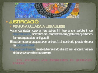 JUSTIFICACIÓ : FEM UNA ULLADA A LES AULES… Vam constatar que a les aules hi havia un ambient de  desmotivació , sobretot en les nostres assignatures que tenen fama de pesades, antigues… Els alumnes no cooperaven entre sí, al contrari, predominava la  competitivitat . Cap compartia mai  la seva feina amb els altres i encara menys deixava veure els seus errors. ELS ALUMNES AMB PROBLEMES ES QUEDAVEN ENRERE. 