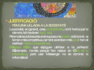 JUSTIFICACIÓ : FEM UNA ULLADA A LA SOCIETAT… La societat, en general, crea  competitivitat , no hi ha lloc per la demora, tot ha de ser  aquí i ara .  Pels nostres adolescents això suposa una  pressió  addicional, es tornen més competitius, per tant es troben més  sols  i han de realitzar  més en menys temps. S’espera d’ells  que sàpiguen utilitzar a la perfecció l’ordinador, només perquè han nascut en l’ era de la informàtica , però usar Messenger no és dominar la informàtica! 