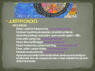 JUSTIFICACIÓ : RECURSOS: Editar i publicar fotos on-line.  Veure exemple aquí. Conèixer la política de respecte i privacitat a Internet. Aprendre a distingir què poden i què no poden agafar i d’on.  Crear pdfs i penjar.los.  Veure exemple aquí . Penjar àlbums d’imatges.  Veure exemple aquí . Gravar la seva veu i penjar-la al blog.  Veure  exemple  aquí . Crear, editar i penjar vídeos.  Veure  exemple  aquí . Moltíssims recursos més  Veure  exemple  aquí . Aprendre a comentar la feina dels altres, sense caure en els típics emoticones! Ara  són capaços de crear un text redactat formalment i de forma correcta. 