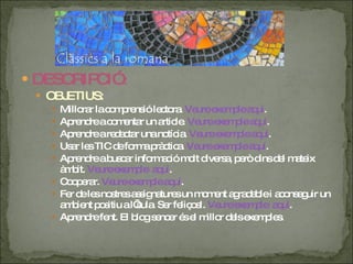 DESCRIPCIÓ : OBJETIUS: Millorar la comprensió lectora.  Veure exemple aquí . Aprendre a comentar un article.  Veure exemple aquí . Aprendre a redactar una notícia.  Veure exemple aquí . Usar les TIC de forma pràctica.  Veure exemple aquí . Aprendre a buscar informació molt diversa, però dins del mateix àmbit.  Veure exemple  aquí . Cooperar.  Veure exemple aquí . Fer de les nostres assignatures un moment agradable i aconseguir un ambient positiu a l’aula. Ser feliços!.  Veure exemple  aquí . Aprendre fent. El blog sencer és el millor dels exemples. 