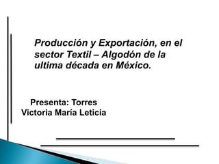 Producción y Exportación, en el
   sector Textil – Algodón de la
   ultima década en México.


  Presenta: Torres
Victoria María Leticia
 