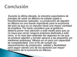    Durante la última década, la industria exportadora de
    prendas de vestir en México ha estado sujeta a
    transformaciones radicales. La producción de algodón
    en México es una fuente importante para la economía
    del país ya que es un impulso hacia una mayor cantidad
    de empleos. Por tanto considero que el gobierno
    debería poner mas atención a este medio para que ya
    no haya que cerrar ninguna empresa dedicada a este
    ramo, si no mas bien extender las regiones en las que
    se produce algodón y brindar apoyos a las pequeñas y/o
    medianas empresas. México es un país con capacidad
    de competitividad. Con el fin de cumplir los
    requerimientos de producción, calidad y flexibilidad,
    para seguir siendo uno de los sectores con mayor
    dinamismo de la economía en México.
 