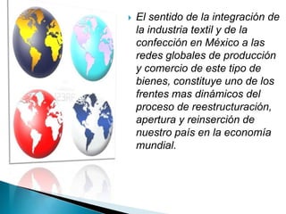    El sentido de la integración de
    la industria textil y de la
    confección en México a las
    redes globales de producción
    y comercio de este tipo de
    bienes, constituye uno de los
    frentes mas dinámicos del
    proceso de reestructuración,
    apertura y reinserción de
    nuestro país en la economía
    mundial.
 