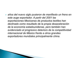    años del nuevo siglo pusieron de manifiesto un freno en
    este auge exportador. A partir del 2001 las
    exportaciones Mexicanas de productos textiles han
    declinado como resultado de la propia desaceleración
    de la economía estadounidense, pero también han
    evidenciado el progresivo deterioro de la competitividad
    internacional de México frente a otros grandes
    exportadores mundiales principalmente china.
 