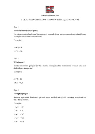 easymatica.blogspot.com
15 DICAS PARA OTIMIZAR O TEMPO NA RESOLUÇÃO DE PROVAS
Dica 1
Divisão e multiplicação por ½
Um número multiplicado por ½ sempre será a metade desse número e um número dividido por
½ sempre será o dobro desse número.
Exemplos:
10 x ½ = 5
10 / ½ = 20
Dica 2
Divisão por 5
Dividir um número qualquer por 5 é a mesma coisa que dobrar esse número e ‘andar’ uma casa
decimal para a esquerda.
Exemplos:
20 / 5 = 4,0
4,5 / 5 = 0,9
Dica 3
Multiplicação por 11
Some os algarismos do número que está sendo multiplicado por 11 e coloque o resultado no
meio desse número.
Exemplos:
14 x 11 = 154
17 x 11 = 187
33 x 11 = 363
67 x 11 = 737
38 x 11 = 418
 