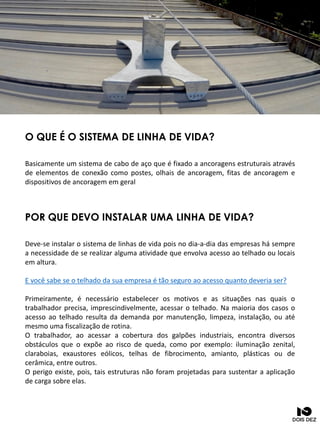 O QUE É O SISTEMA DE LINHA DE VIDA?
Basicamente um sistema de cabo de aço que é fixado a ancoragens estruturais através
de elementos de conexão como postes, olhais de ancoragem, fitas de ancoragem e
dispositivos de ancoragem em geral
POR QUE DEVO INSTALAR UMA LINHA DE VIDA?
Deve-se instalar o sistema de linhas de vida pois no dia-a-dia das empresas há sempre
a necessidade de se realizar alguma atividade que envolva acesso ao telhado ou locais
em altura.
E você sabe se o telhado da sua empresa é tão seguro ao acesso quanto deveria ser?
Primeiramente, é necessário estabelecer os motivos e as situações nas quais o
trabalhador precisa, imprescindivelmente, acessar o telhado. Na maioria dos casos o
acesso ao telhado resulta da demanda por manutenção, limpeza, instalação, ou até
mesmo uma fiscalização de rotina.
O trabalhador, ao acessar a cobertura dos galpões industriais, encontra diversos
obstáculos que o expõe ao risco de queda, como por exemplo: iluminação zenital,
claraboias, exaustores eólicos, telhas de fibrocimento, amianto, plásticas ou de
cerâmica, entre outros.
O perigo existe, pois, tais estruturas não foram projetadas para sustentar a aplicação
de carga sobre elas.
 