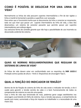COMO É POSSÍVEL SE DESLOCAR POR UMA LINHA DE
VIDA?
Normalmente as linhas de vida possuem suportes intermediários a fim de dar rigidez a
linha e mantê-la horizontal e paralela a superfície a ser acessada.
Para evitar que o funcionário tenha que se desconectar da linha e conectar-se novamente,
toda vez que tiver que passar um suporte intermediário da linha de vida, a Dois Dez
desenvolveu um sistema de conector passante que permite passar por suportes
intermediários sem esforço algum.
Sua exclusiva forma de conexão garante que não haja a possibilidade de uso incorreto ou
desconexão acidental do sistema.
QUAL A FUNÇÃO DO INDICADOR DE TENSÃO?
Dentro do kit de fixação do sistema de linha de vida existe o indicador de tensão, e ele é
usado para garantir a tensão correta do cabo e o bom funcionamento de todos os
componentes do sistema no caso de uma queda.
Caso a linha de vida seja tensionada de mais, podemos gerar cargas exorbitantes nas
ancoragens acarretando em falha do sistema. Caso a tensão seja pouca, o comprimento da
queda será maior, aumentado a força de impacto no trabalhador e a necessidade de uma
maior ZLQ.
QUAIS AS NORMAS REGULAMENTADORAS QUE REGULAM OS
SISTEMAS DE LINHA DE VIDA?
As linhas de vida devem estar em conformidade com os requisitos da NBR 16325-2
Proteção contra quedas de altura – Parte 2: Dispositivos de ancoragem Tipo C.
 
