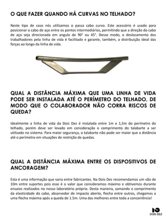 O QUE FAZER QUANDO HÁ CURVAS NO TELHADO?
Neste tipo de caso nós utilizamos o passa cabo curvo. Este acessório é usado para
posicionar o cabo de aço entre os pontos intermediários, permitindo que a direção do cabo
de aço seja direcionada em angulo de 90° ou 45°. Desse modo, o deslocamento dos
trabalhadores pela linha de vida é facilitado e garante, também, a distribuição ideal das
forças ao longo da linha de vida.
QUAL A DISTÂNCIA MÁXIMA QUE UMA LINHA DE VIDA
PODE SER INSTALADA ATÉ O PERÍMETRO DO TELHADO, DE
MODO QUE O COLABORADOR NÃO CORRA RISCOS DE
QUEDA?
Idealmente a linha de vida da Dois Dez é instalada entre 1m e 1,5m do perímetro do
telhado, porém deve ser levado em consideração o comprimento do talabarte a ser
utilizado no sistema. Para maior segurança, o talabarte não pode ser maior que a distância
até o perímetro em situações de restrição de quedas.
QUAL A DISTÂNCIA MÁXIMA ENTRE OS DISPOSITIVOS DE
ANCORAGEM?
Esta é uma informação que varia entre fabricantes. Na Dois Dez recomendamos um vão de
10m entre suportes pois esse é o valor que consideramos máximo e obtivemos durante
ensaios realizados no nosso laboratório próprio. Desta maneira, somando o comprimento
da elasticidade do cabo, absorvedor de impacto aberto, flecha entre outros, chegamos a
uma flecha máxima após a queda de 1.5m. Uma das melhores entre toda a concorrência!
 