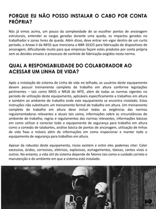 PORQUE EU NÃO POSSO INSTALAR O CABO POR CONTA
PRÓPRIA?
Nós já vimos acima, um pouco da complexidade de se escolher pontos de ancoragem
estruturais, entender as cargas geradas durante uma queda, os impactos gerados no
trabalhador e zonas livres de queda. Além disso, deve entrar em vigor dentro de um curto
período, o Anexo II da NR35 que menciona a NBR 16325 para fabricação de dispositivos de
ancoragem, dificultando muito para que empresas façam estes produtos por conta própria
sem os devidos ensaios e processos de controle de fabricação exigidos nesta norma.
QUAL A RESPONSABILIDADE DO COLABORADOR AO
ACESSAR UM LINHA DE VIDA?
Após a instalação do sistema de Linha de vida no telhado, os usuários deste equipamento
devem possuir treinamento completo de trabalho em altura conforme legislações
pertinentes – tais como NR35 e NR18 do MTE, além de todas as normas vigentes no
período de utilização deste equipamento, aplicáveis especificamente a trabalhos em altura
e também ao ambiente de trabalho onde este equipamento se encontra instalado. Estas
instruções não substituem um treinamento formal de trabalho em altura. Um treinamento
completo de trabalho em altura deve incluir todas as exigências das normas
regulamentadoras relevantes e atuais tais como, informações sobre as circunstâncias do
ambiente de trabalho, regras e regulamentos das normas relevantes, informações básicas
em como utilizar e conectar todo o equipamento de segurança para trabalho em altura
como a conexão de talabartes, análise básica de pontos de ancoragem, utilização de linhas
de vida fixas e móveis além de informações em como inspecionar e manter todo o
equipamento de segurança para trabalhos em altura.
Apesar da robustez deste equipamento, riscos existem e entre eles podemos citar: Calor
excessivo, ácidos, corrosivos, elétricos, explosivos, esmagamentos, tóxicos, cantos vivos e
outros. No entanto, a vida útil do sistema depende de fatores tais como o cuidado correto e
manutenção e do ambiente em que a sistema está instalado.
 