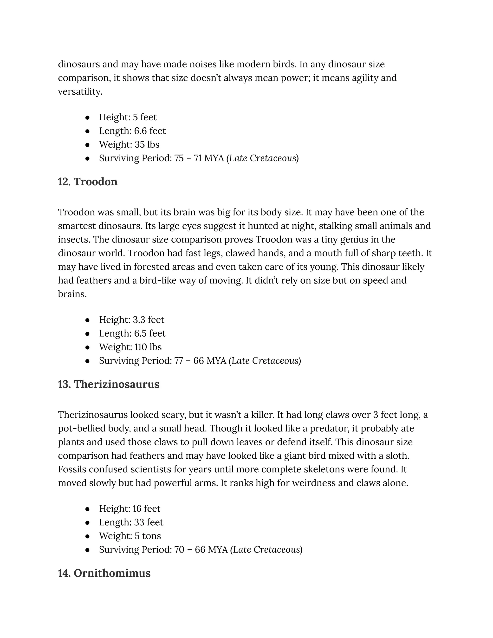 dinosaurs and may have made noises like modern birds. In any dinosaur size
comparison, it shows that size doesn’t always mean power; it means agility and
versatility.
●​ Height: 5 feet
●​ Length: 6.6 feet
●​ Weight: 35 lbs
●​ Surviving Period: 75 – 71 MYA (Late Cretaceous)
12. Troodon
Troodon was small, but its brain was big for its body size. It may have been one of the
smartest dinosaurs. Its large eyes suggest it hunted at night, stalking small animals and
insects. The dinosaur size comparison proves Troodon was a tiny genius in the
dinosaur world. Troodon had fast legs, clawed hands, and a mouth full of sharp teeth. It
may have lived in forested areas and even taken care of its young. This dinosaur likely
had feathers and a bird-like way of moving. It didn’t rely on size but on speed and
brains.
●​ Height: 3.3 feet
●​ Length: 6.5 feet
●​ Weight: 110 lbs
●​ Surviving Period: 77 – 66 MYA (Late Cretaceous)
13. Therizinosaurus
Therizinosaurus looked scary, but it wasn’t a killer. It had long claws over 3 feet long, a
pot-bellied body, and a small head. Though it looked like a predator, it probably ate
plants and used those claws to pull down leaves or defend itself. This dinosaur size
comparison had feathers and may have looked like a giant bird mixed with a sloth.
Fossils confused scientists for years until more complete skeletons were found. It
moved slowly but had powerful arms. It ranks high for weirdness and claws alone.
●​ Height: 16 feet
●​ Length: 33 feet
●​ Weight: 5 tons
●​ Surviving Period: 70 – 66 MYA (Late Cretaceous)
14. Ornithomimus
 