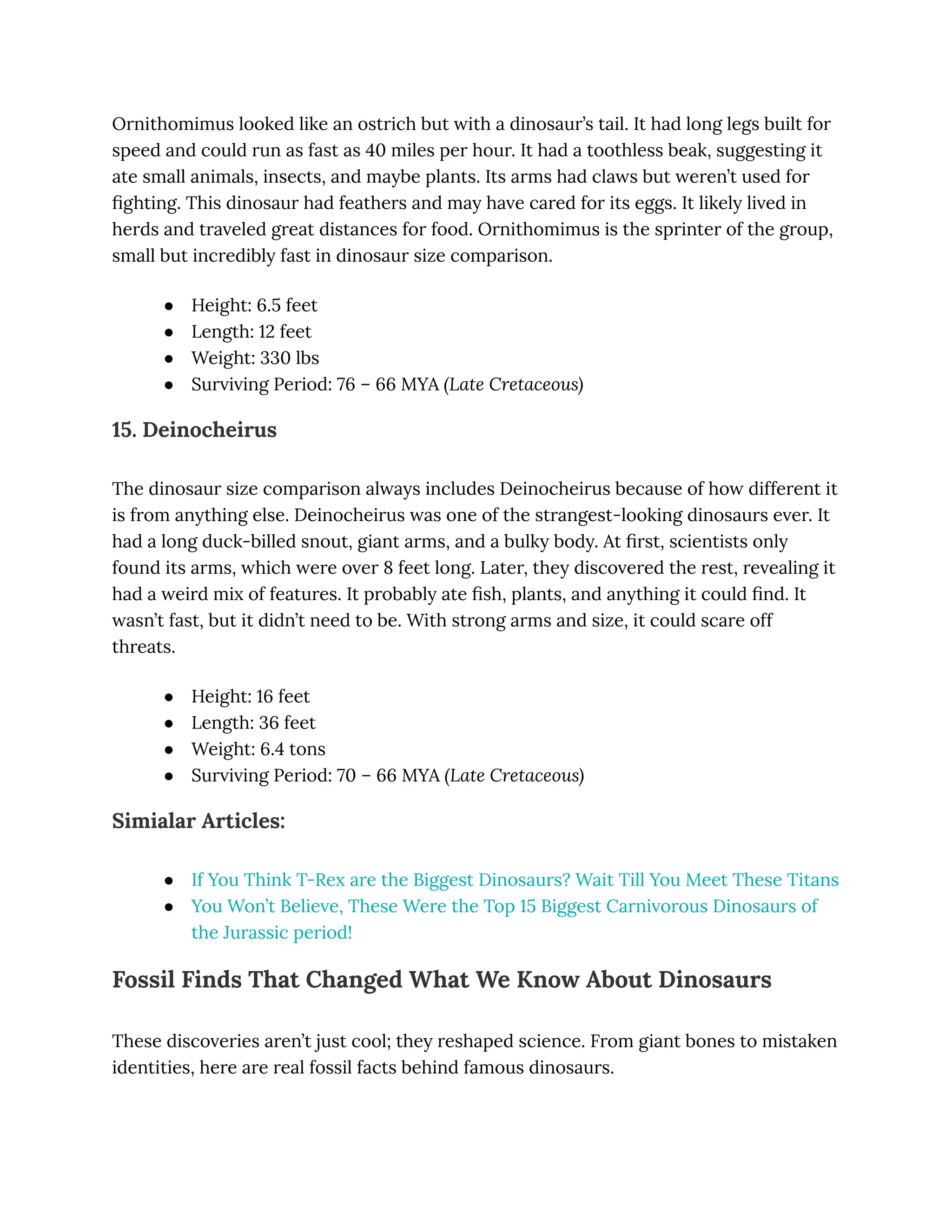 Ornithomimus looked like an ostrich but with a dinosaur’s tail. It had long legs built for
speed and could run as fast as 40 miles per hour. It had a toothless beak, suggesting it
ate small animals, insects, and maybe plants. Its arms had claws but weren’t used for
fighting. This dinosaur had feathers and may have cared for its eggs. It likely lived in
herds and traveled great distances for food. Ornithomimus is the sprinter of the group,
small but incredibly fast in dinosaur size comparison.
●​ Height: 6.5 feet
●​ Length: 12 feet
●​ Weight: 330 lbs
●​ Surviving Period: 76 – 66 MYA (Late Cretaceous)
15. Deinocheirus
The dinosaur size comparison always includes Deinocheirus because of how different it
is from anything else. Deinocheirus was one of the strangest-looking dinosaurs ever. It
had a long duck-billed snout, giant arms, and a bulky body. At first, scientists only
found its arms, which were over 8 feet long. Later, they discovered the rest, revealing it
had a weird mix of features. It probably ate fish, plants, and anything it could find. It
wasn’t fast, but it didn’t need to be. With strong arms and size, it could scare off
threats.
●​ Height: 16 feet
●​ Length: 36 feet
●​ Weight: 6.4 tons
●​ Surviving Period: 70 – 66 MYA (Late Cretaceous)
Simialar Articles:
●​ If You Think T-Rex are the Biggest Dinosaurs? Wait Till You Meet These Titans
●​ You Won’t Believe, These Were the Top 15 Biggest Carnivorous Dinosaurs of
the Jurassic period!
Fossil Finds That Changed What We Know About Dinosaurs
These discoveries aren’t just cool; they reshaped science. From giant bones to mistaken
identities, here are real fossil facts behind famous dinosaurs.
 