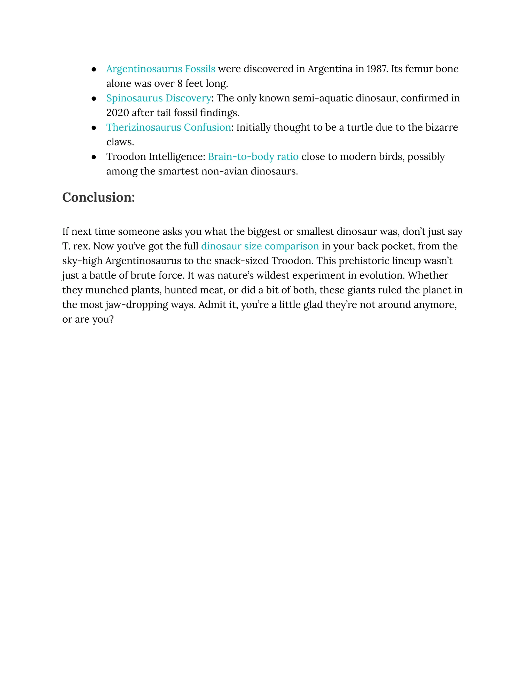 ●​ Argentinosaurus Fossils were discovered in Argentina in 1987. Its femur bone
alone was over 8 feet long.
●​ Spinosaurus Discovery: The only known semi-aquatic dinosaur, confirmed in
2020 after tail fossil findings.
●​ Therizinosaurus Confusion: Initially thought to be a turtle due to the bizarre
claws.
●​ Troodon Intelligence: Brain-to-body ratio close to modern birds, possibly
among the smartest non-avian dinosaurs.
Conclusion:
If next time someone asks you what the biggest or smallest dinosaur was, don’t just say
T. rex. Now you’ve got the full dinosaur size comparison in your back pocket, from the
sky-high Argentinosaurus to the snack-sized Troodon. This prehistoric lineup wasn’t
just a battle of brute force. It was nature’s wildest experiment in evolution. Whether
they munched plants, hunted meat, or did a bit of both, these giants ruled the planet in
the most jaw-dropping ways. Admit it, you’re a little glad they’re not around anymore,
or are you?
 