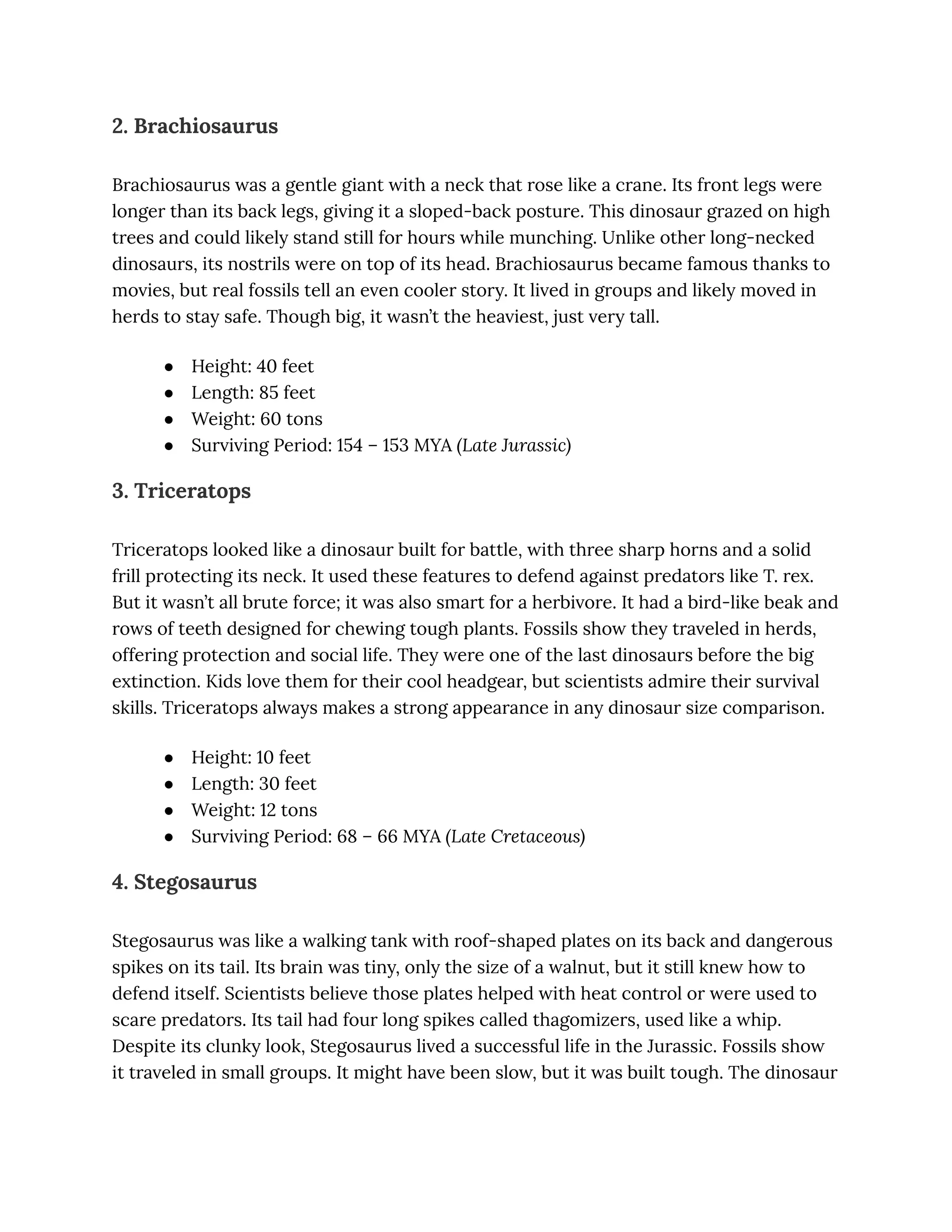 2. Brachiosaurus
Brachiosaurus was a gentle giant with a neck that rose like a crane. Its front legs were
longer than its back legs, giving it a sloped-back posture. This dinosaur grazed on high
trees and could likely stand still for hours while munching. Unlike other long-necked
dinosaurs, its nostrils were on top of its head. Brachiosaurus became famous thanks to
movies, but real fossils tell an even cooler story. It lived in groups and likely moved in
herds to stay safe. Though big, it wasn’t the heaviest, just very tall.
●​ Height: 40 feet
●​ Length: 85 feet
●​ Weight: 60 tons
●​ Surviving Period: 154 – 153 MYA (Late Jurassic)
3. Triceratops
Triceratops looked like a dinosaur built for battle, with three sharp horns and a solid
frill protecting its neck. It used these features to defend against predators like T. rex.
But it wasn’t all brute force; it was also smart for a herbivore. It had a bird-like beak and
rows of teeth designed for chewing tough plants. Fossils show they traveled in herds,
offering protection and social life. They were one of the last dinosaurs before the big
extinction. Kids love them for their cool headgear, but scientists admire their survival
skills. Triceratops always makes a strong appearance in any dinosaur size comparison.
●​ Height: 10 feet
●​ Length: 30 feet
●​ Weight: 12 tons
●​ Surviving Period: 68 – 66 MYA (Late Cretaceous)
4. Stegosaurus
Stegosaurus was like a walking tank with roof-shaped plates on its back and dangerous
spikes on its tail. Its brain was tiny, only the size of a walnut, but it still knew how to
defend itself. Scientists believe those plates helped with heat control or were used to
scare predators. Its tail had four long spikes called thagomizers, used like a whip.
Despite its clunky look, Stegosaurus lived a successful life in the Jurassic. Fossils show
it traveled in small groups. It might have been slow, but it was built tough. The dinosaur
 