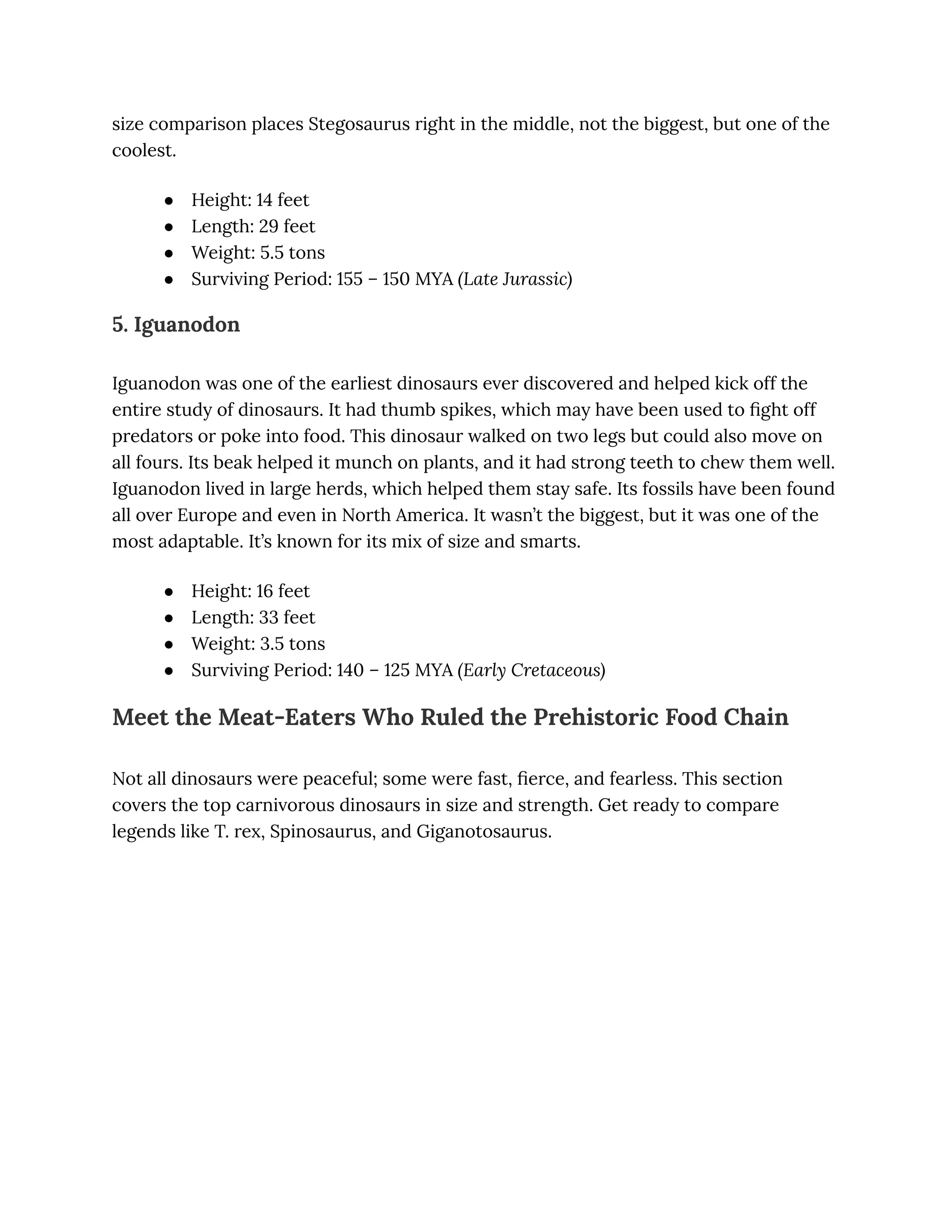 size comparison places Stegosaurus right in the middle, not the biggest, but one of the
coolest.
●​ Height: 14 feet
●​ Length: 29 feet
●​ Weight: 5.5 tons
●​ Surviving Period: 155 – 150 MYA (Late Jurassic)
5. Iguanodon
Iguanodon was one of the earliest dinosaurs ever discovered and helped kick off the
entire study of dinosaurs. It had thumb spikes, which may have been used to fight off
predators or poke into food. This dinosaur walked on two legs but could also move on
all fours. Its beak helped it munch on plants, and it had strong teeth to chew them well.
Iguanodon lived in large herds, which helped them stay safe. Its fossils have been found
all over Europe and even in North America. It wasn’t the biggest, but it was one of the
most adaptable. It’s known for its mix of size and smarts.
●​ Height: 16 feet
●​ Length: 33 feet
●​ Weight: 3.5 tons
●​ Surviving Period: 140 – 125 MYA (Early Cretaceous)
Meet the Meat-Eaters Who Ruled the Prehistoric Food Chain
Not all dinosaurs were peaceful; some were fast, fierce, and fearless. This section
covers the top carnivorous dinosaurs in size and strength. Get ready to compare
legends like T. rex, Spinosaurus, and Giganotosaurus.
 
