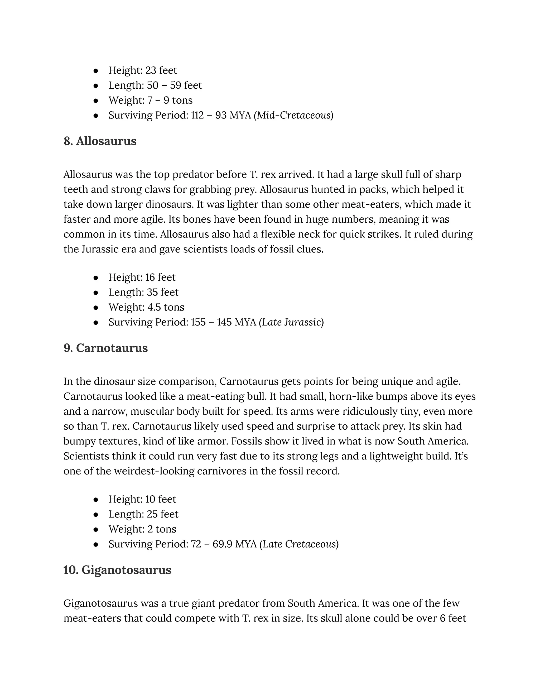 ●​ Height: 23 feet
●​ Length: 50 – 59 feet
●​ Weight: 7 – 9 tons
●​ Surviving Period: 112 – 93 MYA (Mid-Cretaceous)
8. Allosaurus
Allosaurus was the top predator before T. rex arrived. It had a large skull full of sharp
teeth and strong claws for grabbing prey. Allosaurus hunted in packs, which helped it
take down larger dinosaurs. It was lighter than some other meat-eaters, which made it
faster and more agile. Its bones have been found in huge numbers, meaning it was
common in its time. Allosaurus also had a flexible neck for quick strikes. It ruled during
the Jurassic era and gave scientists loads of fossil clues.
●​ Height: 16 feet
●​ Length: 35 feet
●​ Weight: 4.5 tons
●​ Surviving Period: 155 – 145 MYA (Late Jurassic)
9. Carnotaurus
In the dinosaur size comparison, Carnotaurus gets points for being unique and agile.
Carnotaurus looked like a meat-eating bull. It had small, horn-like bumps above its eyes
and a narrow, muscular body built for speed. Its arms were ridiculously tiny, even more
so than T. rex. Carnotaurus likely used speed and surprise to attack prey. Its skin had
bumpy textures, kind of like armor. Fossils show it lived in what is now South America.
Scientists think it could run very fast due to its strong legs and a lightweight build. It’s
one of the weirdest-looking carnivores in the fossil record.
●​ Height: 10 feet
●​ Length: 25 feet
●​ Weight: 2 tons
●​ Surviving Period: 72 – 69.9 MYA (Late Cretaceous)
10. Giganotosaurus
Giganotosaurus was a true giant predator from South America. It was one of the few
meat-eaters that could compete with T. rex in size. Its skull alone could be over 6 feet
 