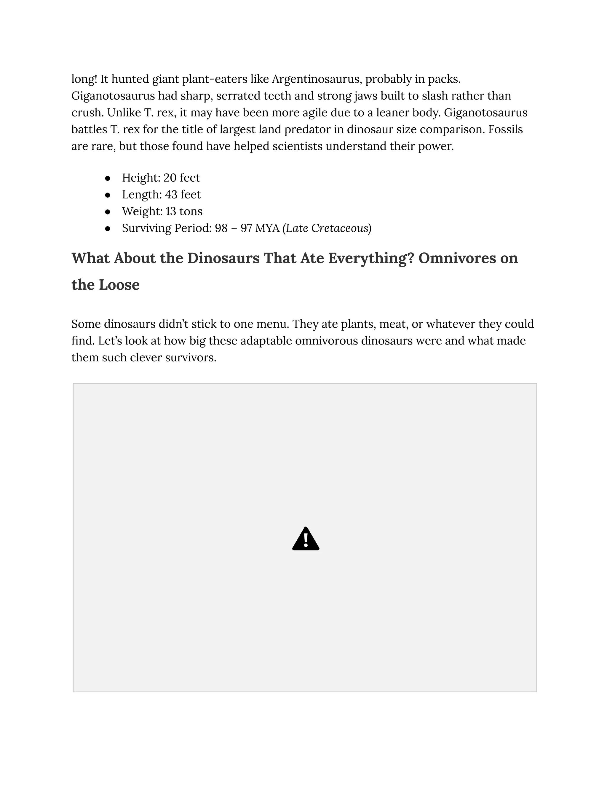long! It hunted giant plant-eaters like Argentinosaurus, probably in packs.
Giganotosaurus had sharp, serrated teeth and strong jaws built to slash rather than
crush. Unlike T. rex, it may have been more agile due to a leaner body. Giganotosaurus
battles T. rex for the title of largest land predator in dinosaur size comparison. Fossils
are rare, but those found have helped scientists understand their power.
●​ Height: 20 feet
●​ Length: 43 feet
●​ Weight: 13 tons
●​ Surviving Period: 98 – 97 MYA (Late Cretaceous)
What About the Dinosaurs That Ate Everything? Omnivores on
the Loose
Some dinosaurs didn’t stick to one menu. They ate plants, meat, or whatever they could
find. Let’s look at how big these adaptable omnivorous dinosaurs were and what made
them such clever survivors.
 