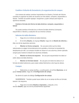 Cambiar el diseño de formulario y la organización de campos
Una manera de realizar cambios importantes en el diseño y formato del informe
consiste en organizar los datos de acuerdo con tres estilos: compacto, esquemático o
tabular. También se pueden agregar, reorganizar y quitar campos para lograr la
apariencia deseada.
Cambiar el formato del informe de tabla dinámica: compacto, esquemático o
tabular
Se puede cambiar el formato de un informe de tabla dinámica (compacto,
esquemático o tabular) y cualquiera de sus diversos campos.

Informe de tabla dinámica
1.

Haga clic en el informe de tabla dinámica.

2.

En la ficha Diseño, en el grupo Diseño, haga clic en Diseño de informe y

elija una de las siguientes opciones:


Mostrar en forma compacta

Se usa para evitar que los datos

relacionados se salgan horizontalmente de la pantalla y minimizar la necesidad de
desplazarse por ella. Los campos iniciales se ubican en una columna y tienen aplicada
sangría para mostrar la relación de columnas anidadas.


Mostrar en forma de esquema

Se usa para esquematizar los datos al

estilo clásico de tabla dinámica.


Mostrar en formato tabular

Se usa para ver todos los datos en un

formato de tabla tradicional y para copiar celdas fácilmente a otra hoja de cálculo.

Campos

Seleccione un campo de fila y, a continuación, en la ficha Opciones, en el
grupo Campo activo, haga clic enConfiguración de campo.

Se abrirá el cuadro de diálogo Configuración de campo.
SUGERENCIA También puede hacer doble clic en el campo de fila con formato
tabular o de esquema.

Haga clic en la ficha Diseño e impresión y, después, en la
sección Diseño, siga uno de los procedimientos siguientes:

6

 