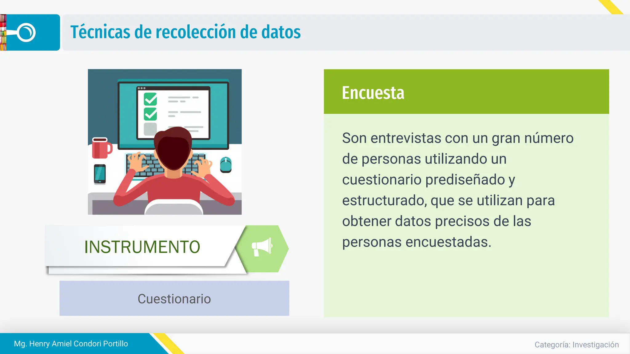 Categoría: Investigación
Mg. Henry Amiel Condori Portillo
Técnicas de recolección de datos
Son entrevistas con un gran número
de personas utilizando un
cuestionario prediseñado y
estructurado, que se utilizan para
obtener datos precisos de las
personas encuestadas.
Encuesta
Cuestionario
INSTRUMENTO
 