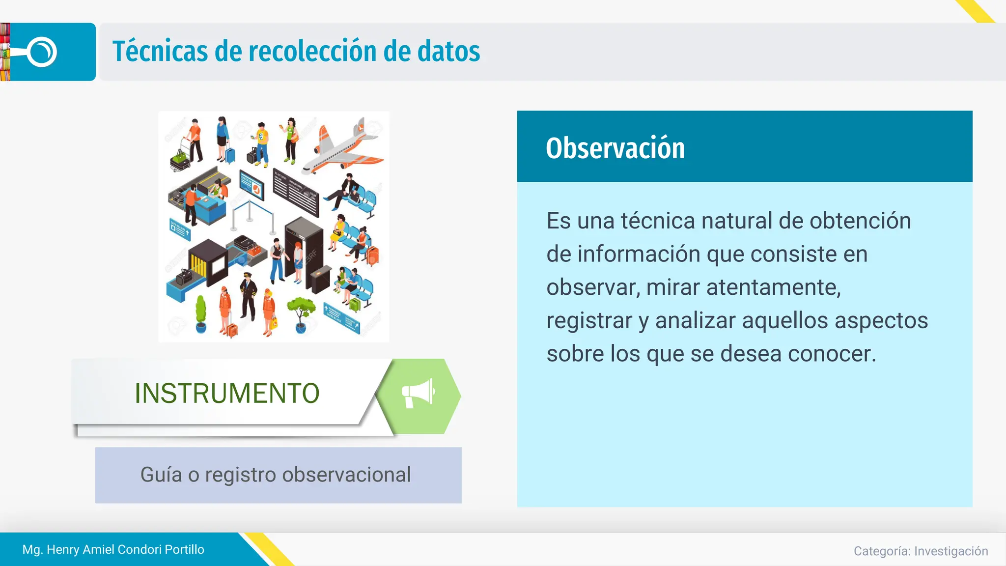 Categoría: Investigación
Mg. Henry Amiel Condori Portillo
Técnicas de recolección de datos
Guía o registro observacional
INSTRUMENTO
Es una técnica natural de obtención
de información que consiste en
observar, mirar atentamente,
registrar y analizar aquellos aspectos
sobre los que se desea conocer.
Observación
 