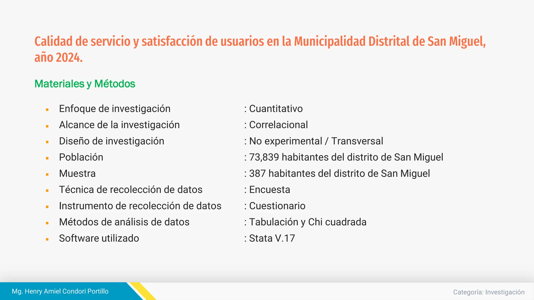 Categoría: Investigación
Mg. Henry Amiel Condori Portillo
Materiales y Métodos
Enfoque de investigación : Cuantitativo
Alcance de la investigación : Correlacional
Diseño de investigación : No experimental / Transversal
Población : 73,839 habitantes del distrito de San Miguel
Muestra : 387 habitantes del distrito de San Miguel
Técnica de recolección de datos : Encuesta
Instrumento de recolección de datos : Cuestionario
Métodos de análisis de datos : Tabulación y Chi cuadrada
Software utilizado : Stata V.17
Calidad de servicio y satisfacción de usuarios en la Municipalidad Distrital de San Miguel,
año 2024.
 