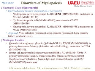 Abdul-Kader Souid
↓ Neutrophil Count (Neutropenia)
• Inherited (bone marrow examination is necessary):
• Neutropenia, severe congenital, 1, AD; SCN1 (MIM#202700); mutations in
ELANE (MIM#130130)
• Cyclic neutropenia, AD (MIM#162800); mutations in ELANE
(MIM#130130)
• Neutropenia, severe congenital, 3, AR; SCN3 (MIM#610738); mutations in
HAX1 (MIM#605998)
• Acquired: Viral infection (common), drug-induced (common), bone marrow
failure syndrome (rare)
↓ Neutrophil Function
• Granulomatous disease, chronic, X-linked (XLR); CDGX (MIM#306400): A
primary immunodeficiency (defective microbial killing); mutations in CYBB
(MIM#300481).
• Hyper-IgE recurrent infection syndrome (HIES), AD (MIM#147060): A
primary immunodeficiency characterized by chronic eczema, recurrent
Staphylococcal infections, ↑serum IgE, and eosinophilia due to STAT3
(MIM#102582) mutations.
Disorders of MyelopoiesisMust know
AD, autosomal dominant; AR, autosomal recessive; XLR, X-linked recessive
 
