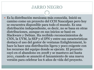 JARRO NEGRO
 Es la distribución mexicana más conocida. Inició su
camino como un proyecto del CCH Naucalpan pero hoy
se encuentra disponible para todo el mundo. Es una
distribución independiente, es decir, no se basa en otras
distribuciones, aunque en sus inicios se basó en
Slackware y Debian. Ha recibido reconocimientos de
CNN, la UVM, la SEP y el IPN y entre sus características
destaca el uso del gestor de ventanas Enlightenment, lo
hace la hace una distribución ligera y poco exigente con
los recursos del equipo donde se ejecute. El proyecto
cayó en el abandono en 2008 y se mantuvo así hasta
2011, cuando se anunció el lanzamiento de una nueva
versión para celebrar los 6 años de vida del proyecto.
 