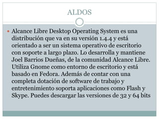 ALDOS
 Alcance Libre Desktop Operating System es una
distribución que va en su versión 1.4.4 y está
orientado a ser un sistema operativo de escritorio
con soporte a largo plazo. Lo desarrolla y mantiene
Joel Barrios Dueñas, de la comunidad Alcance Libre.
Utiliza Gnome como entorno de escritorio y está
basado en Fedora. Además de contar con una
completa dotación de software de trabajo y
entretenimiento soporta aplicaciones como Flash y
Skype. Puedes descargar las versiones de 32 y 64 bits
 